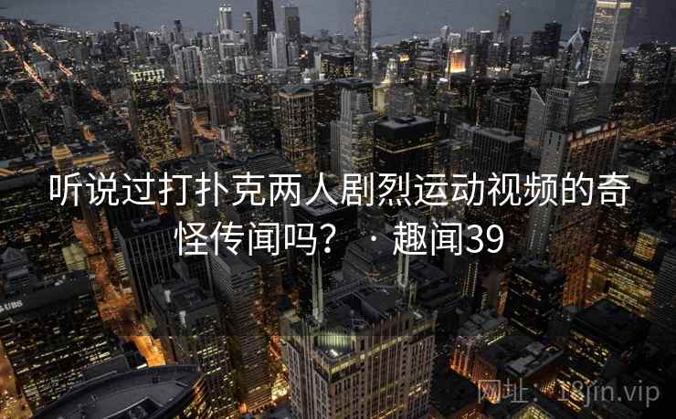 听说过打扑克两人剧烈运动视频的奇怪传闻吗? · 趣闻39 第2张 听说过打扑克两人剧烈运动视频的奇怪传闻吗? · 趣闻39 第2张