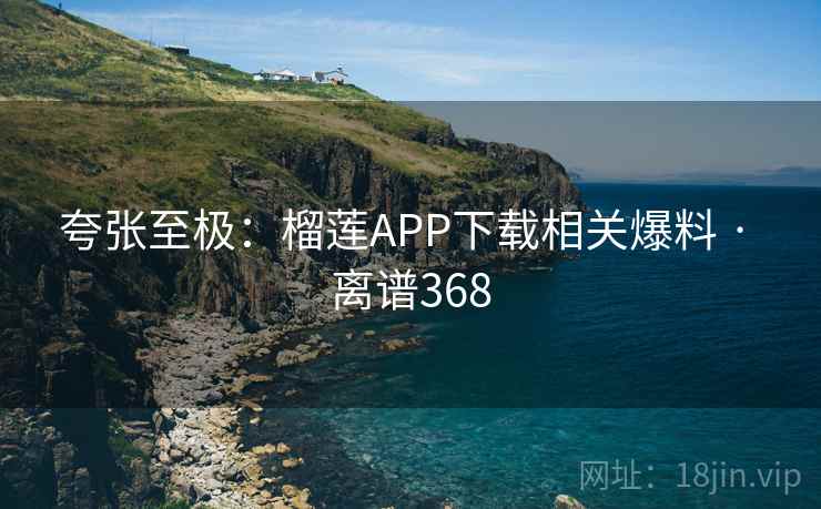 夸张至极:榴莲APP下载相关爆料 · 离谱368 第2张 夸张至极:榴莲APP下载相关爆料 · 离谱368 第2张