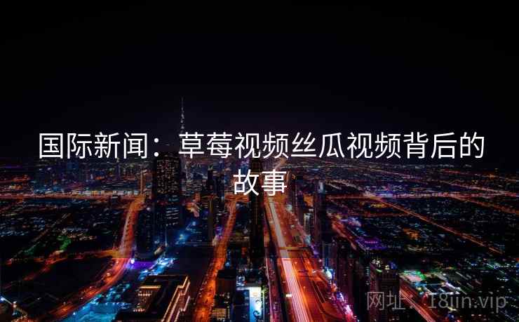 国际新闻:草莓视频丝瓜视频背后的故事 第1张 国际新闻:草莓视频丝瓜视频背后的故事 第1张