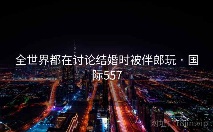全世界都在讨论结婚时被伴郎玩 · 国际557 第1张 全世界都在讨论结婚时被伴郎玩 · 国际557 第1张