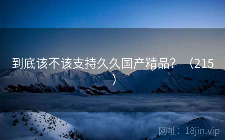 到底该不该支持久久国产精品？（215 ）